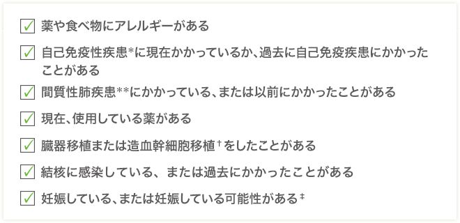 □薬や食べ物にアレルギーがある□自己免疫性疾患＊に現在かかっているか、過去に自己免疫疾患にかかったことがある□間質性肺疾患＊＊にかかっている、または以前にかかったことがある□現在、使用している薬がある□臓器移植または造血幹細胞移植†をしたことがある□結核に感染している、または過去にかかったことがある□妊娠している、または妊娠している可能性がある‡