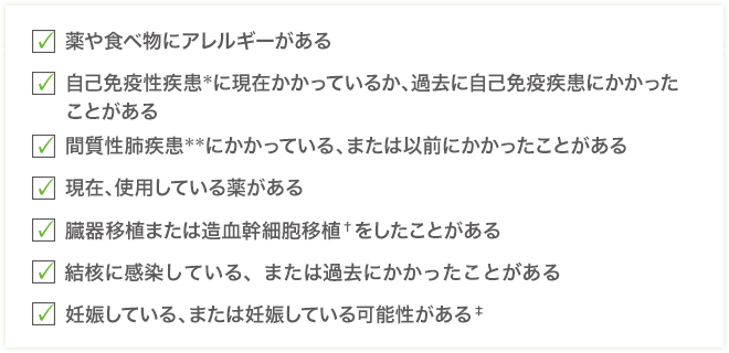 □薬や食べ物にアレルギーがある□自己免疫性疾患＊に現在かかっているか、過去に自己免疫疾患にかかったことがある□間質性肺疾患＊＊にかかっている、または以前にかかったことがある□現在、使用している薬がある□臓器移植または造血幹細胞移植†をしたことがある□結核に感染している、または過去にかかったことがある□妊娠している、または妊娠している可能性がある‡