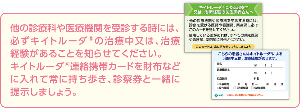 他の診療科や医療機関を受診する時には、必ずキイトルーダ®の治療中又は、治療経験があることを知らせてください。キイトルーダ®連絡携帯カードを財布などに入れて常に持ち歩き、診察券と一緒に提示しましょう。