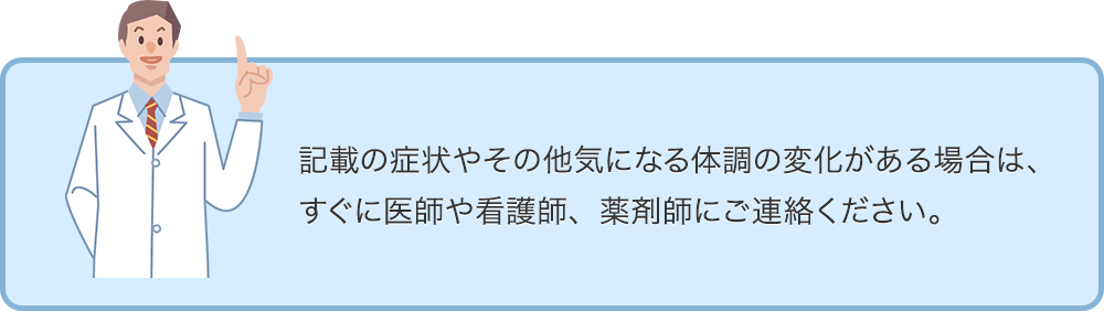 記載の症状やその他気になる体調の変化がある場合は、すぐに医師や看護師、薬剤師にご連絡ください。