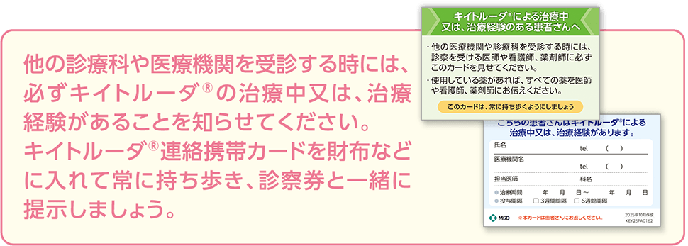 他の診療科や医療機関を受診する時には、必ずキイトルーダ®の治療中又は、治療経験があることを知らせてください。キイトルーダ®連絡携帯カードを財布などに入れて常に持ち歩き、診察券と一緒に提示しましょう。